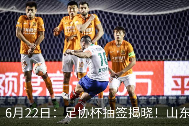 6月22日：足协杯抽签揭晓！山东泰山能否靠“神签”避开海港申花，逆袭卫冕？